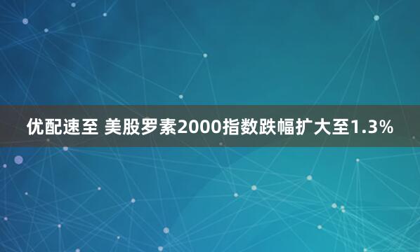 优配速至 美股罗素2000指数跌幅扩大至1.3%