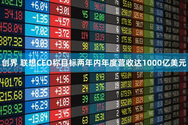 创界 联想CEO称目标两年内年度营收达1000亿美元