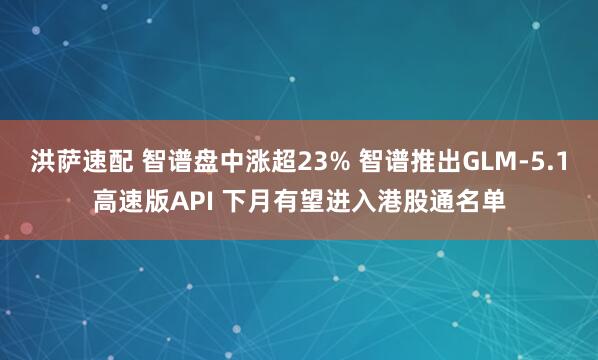 洪萨速配 智谱盘中涨超23% 智谱推出GLM-5.1高速版API 下月有望进入港股通名单