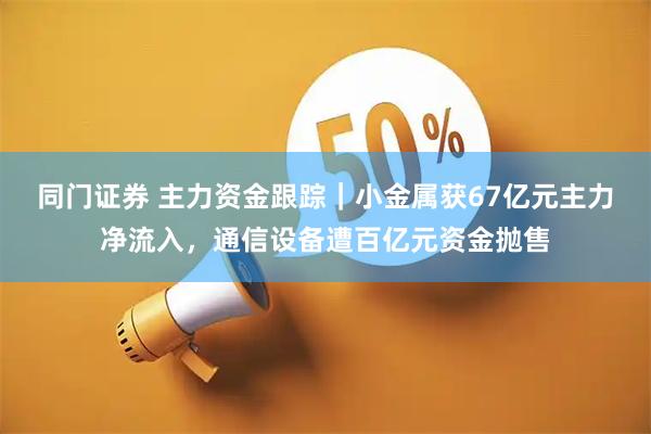 同门证券 主力资金跟踪｜小金属获67亿元主力净流入，通信设备遭百亿元资金抛售