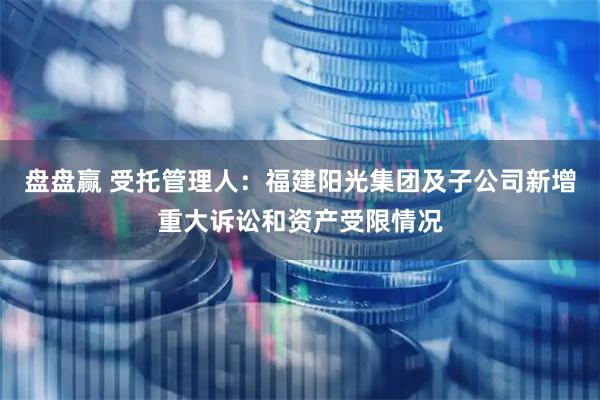 盘盘赢 受托管理人：福建阳光集团及子公司新增重大诉讼和资产受限情况
