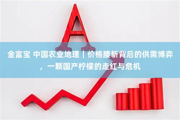 金富宝 中国农业地理｜价格腰斩背后的供需博弈，一颗国产柠檬的走红与危机
